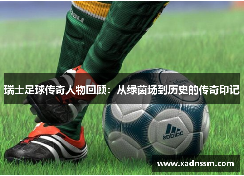瑞士足球传奇人物回顾：从绿茵场到历史的传奇印记