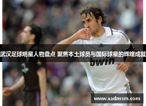 武汉足球明星人物盘点 聚焦本土球员与国际球星的辉煌成就