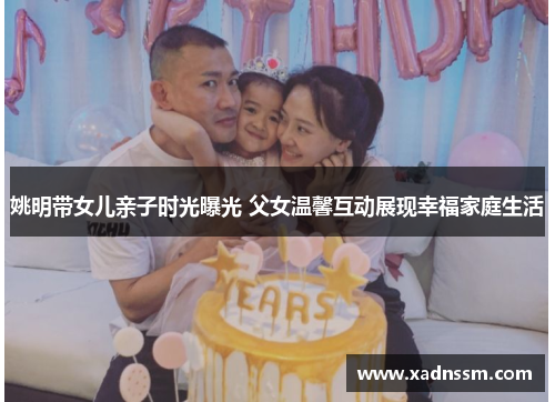 姚明带女儿亲子时光曝光 父女温馨互动展现幸福家庭生活