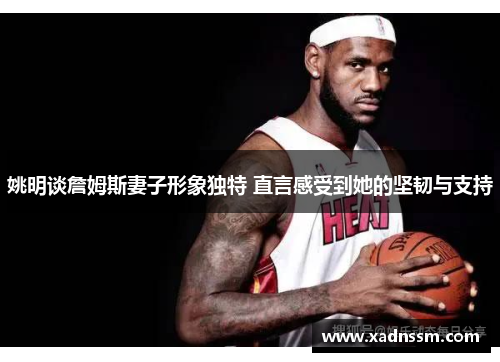 姚明谈詹姆斯妻子形象独特 直言感受到她的坚韧与支持