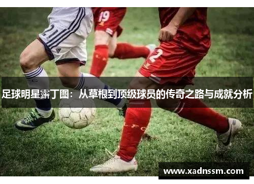 足球明星露丁图：从草根到顶级球员的传奇之路与成就分析