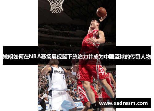 姚明如何在NBA赛场展现篮下统治力并成为中国篮球的传奇人物