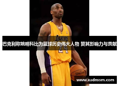 巴克利称姚明科比为篮球历史伟大人物 赞其影响力与贡献