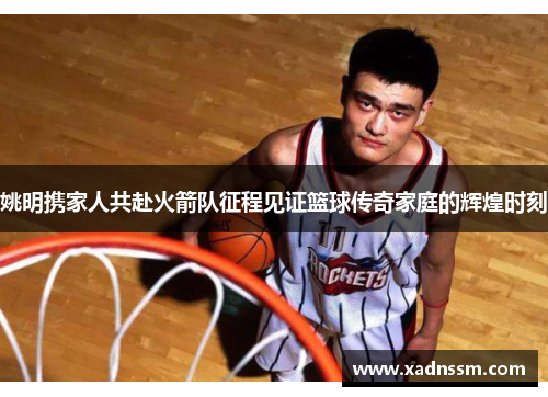 姚明携家人共赴火箭队征程见证篮球传奇家庭的辉煌时刻