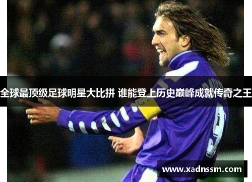 全球最顶级足球明星大比拼 谁能登上历史巅峰成就传奇之王